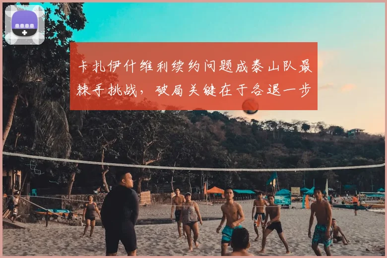 卡扎伊什维利续约问题成泰山队最棘手挑战，破局关键在于各退一步