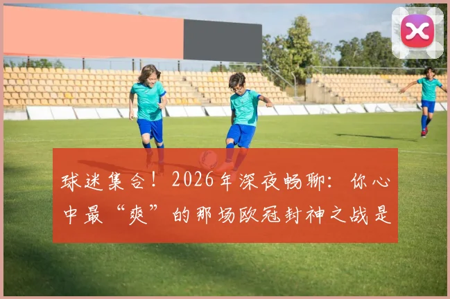 球迷集合!2026年深夜畅聊:你心中最“爽”的那场欧冠封神之战是这场吗?附历年经典战役盘点