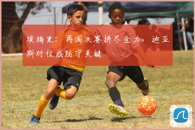 埃梅里：再闯决赛拼尽全力，迪亚斯对位成防守关键