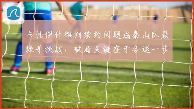 卡扎伊什维利续约问题成泰山队最棘手挑战，破局关键在于各退一步