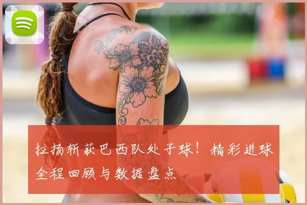 拉扬斩获巴西队处子球!精彩进球全程回顾与数据盘点