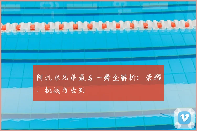 阿扎尔兄弟最后一舞全解析:荣耀、挑战与告别