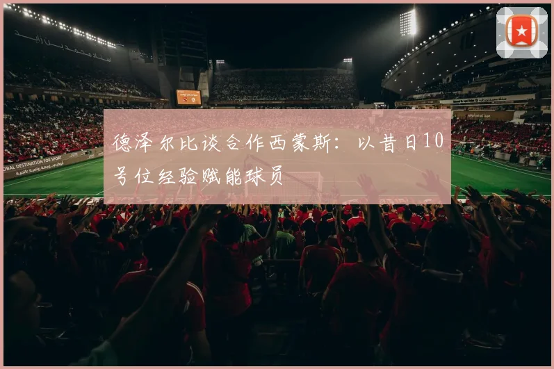 德泽尔比谈合作西蒙斯：以昔日10号位经验赋能球员