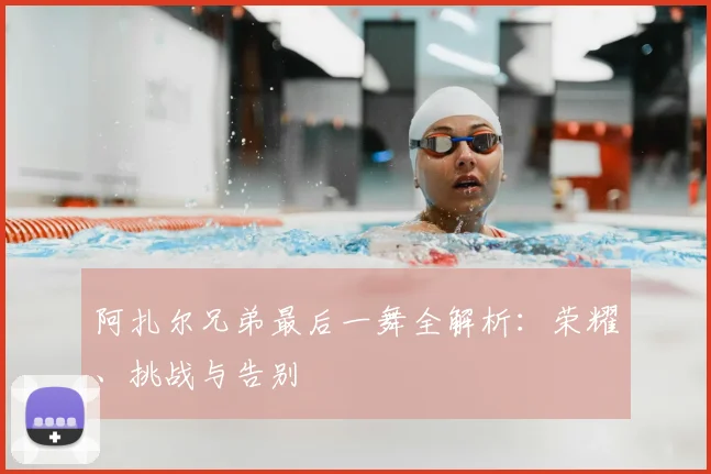 阿扎尔兄弟最后一舞全解析:荣耀、挑战与告别