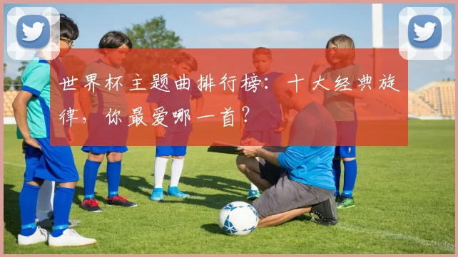 世界杯主题曲排行榜：十大经典旋律，你最爱哪一首？