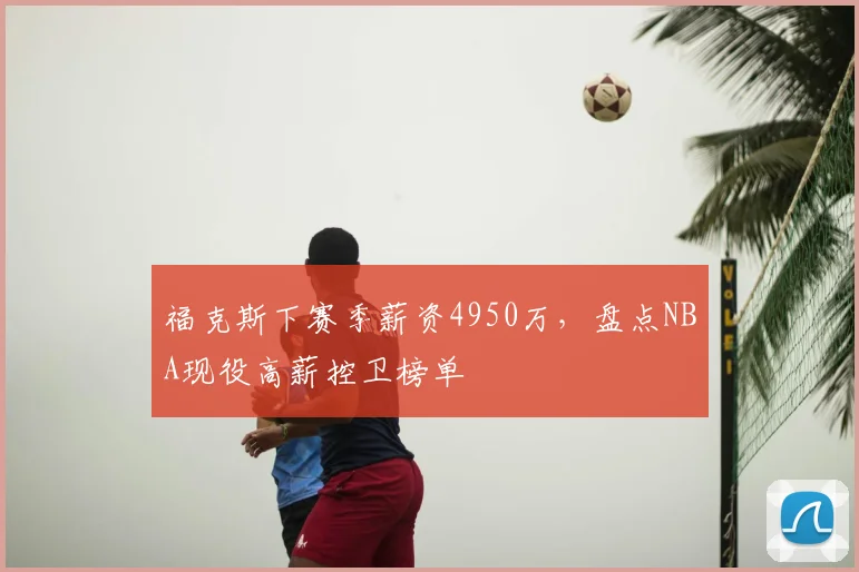福克斯下赛季薪资4950万，盘点NBA现役高薪控卫榜单