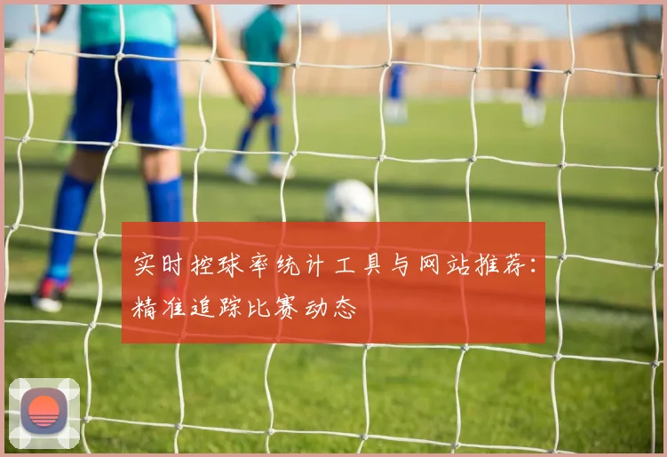 实时控球率统计工具与网站推荐:精准追踪比赛动态