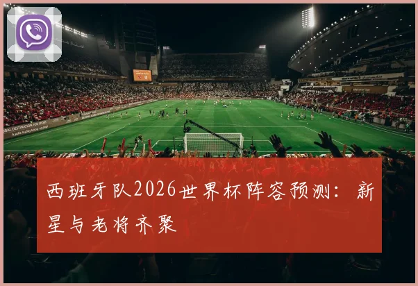 西班牙队2026世界杯阵容预测:新星与老将齐聚