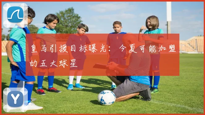 皇马引援目标曝光:今夏可能加盟的五大球星