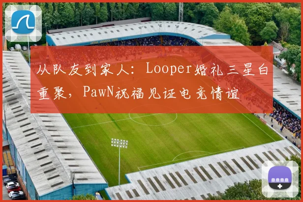 从队友到家人:Looper婚礼三星白重聚,PawN祝福见证电竞情谊