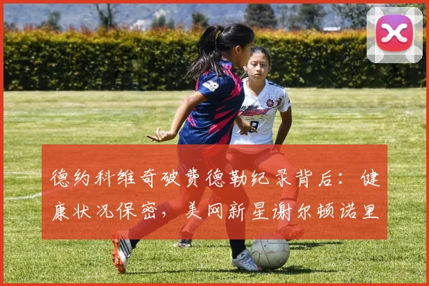 德约科维奇破费德勒纪录背后：健康状况保密，美网新星谢尔顿诺里崛起