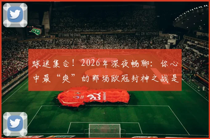 球迷集合!2026年深夜畅聊:你心中最“爽”的那场欧冠封神之战是这场吗?附历年经典战役盘点